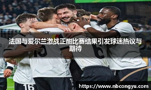 法国与爱尔兰激战正酣比赛结果引发球迷热议与期待
