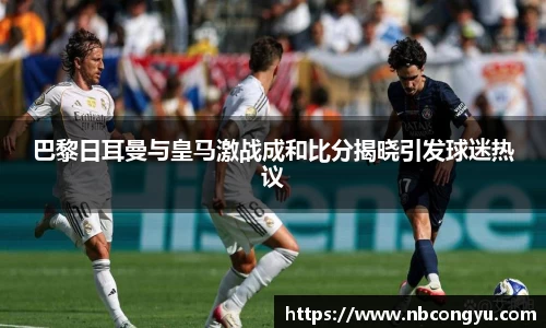 巴黎日耳曼与皇马激战成和比分揭晓引发球迷热议